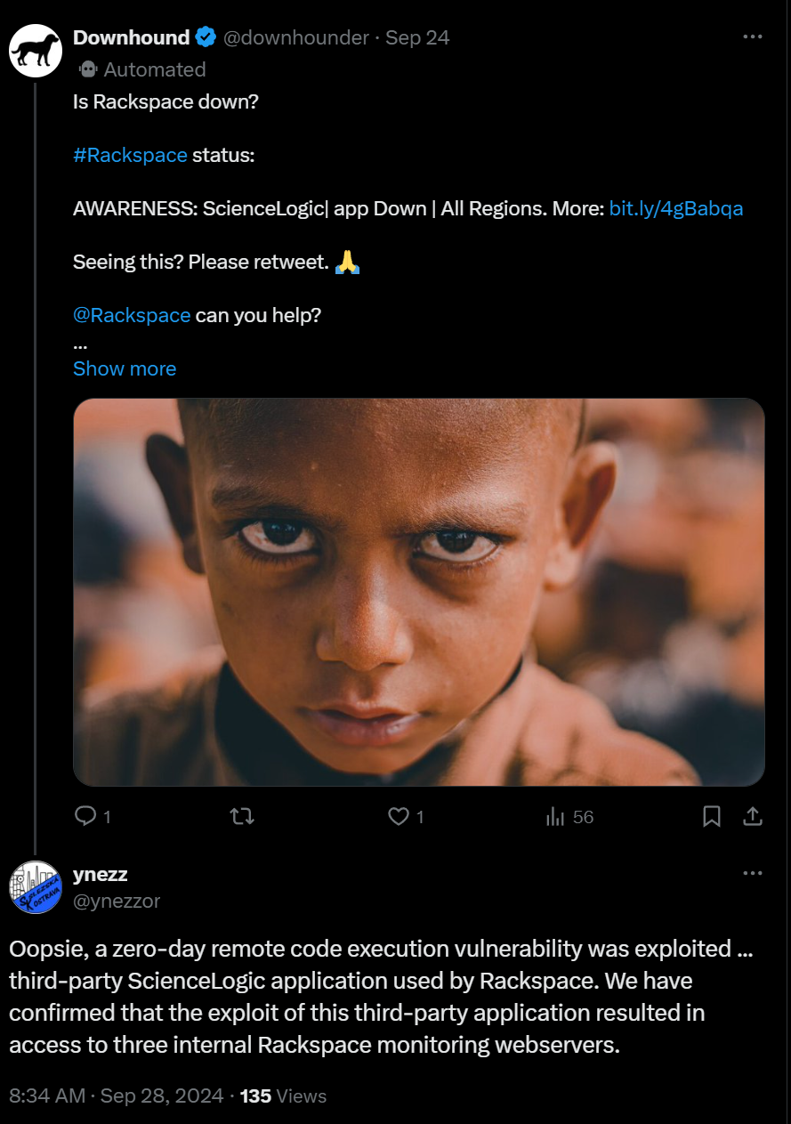@ Downhound & @downhounder - Sep 24 ‘@ Automated

Is Rackspace down?

#Rackspace status:

AWARENESS: SciencelLogic| app Down | All Regions. More: bit.ly/4gBabga

Seeing this? Please retweet. A,

@Rackspace can you help?

Show more

ynezz

@ynezzor Oopsie, a zero-day remote code execution vulnerability was exploited ... third-party Sciencelogic application used by Rackspace. We have confirmed that the exploit of this third-party application resulted in access to three internal Rackspace monitoring webservers. 8:34 AM - Sep 28, 2024 - 135 Views 